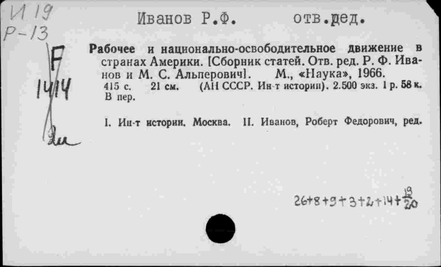 ﻿и
Иванов Р.Ф.
отв.дед.
Рабочее и национально-освободительное движение в странах Америки. [Сборник статей. Отв. ред. Р. Ф. Иванов и М. С. Альперович]. М., «Наука», 1966.
415 с. 21 см. (АН СССР. Ин т истории). 2.500 экз. 1 р. 58 к. В пер.
I. Ин-т истории. Москва. И. Иванов, Роберт Федорович, ред.
ге+в+з+з+ь-нч+Зь